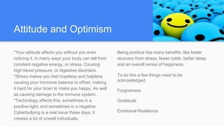 Attitude and Optimism
*Your attitude affects you without you even
noticing it. In many ways your body can tell from
constant negative energy, or stress. Causing
high blood pressure, or digestive disorders.
*Stress makes you feel hopeless and helpless
causing your hormone balance to offset, making
it hard for your brain to make you happy. As well
as causing damage to the immune system.
*Technology affects this, sometimes in a
positive light, and sometimes in a negative.
Cyberbullying is a real issue these days, it
creates a lot of unwell individuals.
Being positive has many benefits, like faster
recovery from stress, fewer colds, better sleep
and an overall sense of happiness.
To do this a few things need to be
acknowledged,
Forgiveness
Grattitude
Emotional Resilience
 