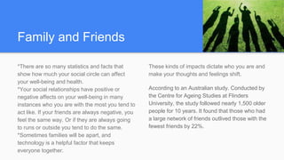 Family and Friends
*There are so many statistics and facts that
show how much your social circle can affect
your well-being and health.
*Your social relationships have positive or
negative affects on your well-being in many
instances who you are with the most you tend to
act like. If your friends are always negative, you
feel the same way. Or if they are always going
to runs or outside you tend to do the same.
*Sometimes families will be apart, and
technology is a helpful factor that keeps
everyone together.
These kinds of impacts dictate who you are and
make your thoughts and feelings shift.
According to an Australian study. Conducted by
the Centre for Ageing Studies at Flinders
University, the study followed nearly 1,500 older
people for 10 years. It found that those who had
a large network of friends outlived those with the
fewest friends by 22%.
 
