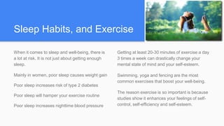 Sleep Habits, and Exercise
When it comes to sleep and well-being, there is
a lot at risk. It is not just about getting enough
sleep.
Mainly in women, poor sleep causes weight gain
Poor sleep increases risk of type 2 diabetes
Poor sleep will hamper your exercise routine
Poor sleep increases nighttime blood pressure
Getting at least 20-30 minutes of exercise a day
3 times a week can drastically change your
mental state of mind and your self-esteem.
Swimming, yoga and fencing are the most
common exercises that boost your well-being.
The reason exercise is so important is because
studies show it enhances your feelings of self-
control, self-efficiency and self-esteem.
 