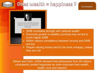 ©2013 LHST sarl
 SWB correlates strongly with national wealth
 Economic growth in wealthy countries has not led to
much higher SWB
 Within nations correlations between income and SWB
are low
 People valuing money tend to be more unhappy, unless
they are rich
Diener and Oishi (2004) showed that participants from 28 nations
consistently ranked happiness as more important than wealth,
health, love and heaven!
Conclusion
 