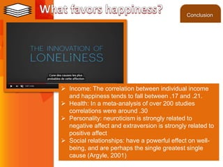 ©2013 LHST sarl
 Income: The correlation between individual income
and happiness tends to fall between .17 and .21.
 Health: In a meta-analysis of over 200 studies
correlations were around .30
 Personality: neuroticism is strongly related to
negative affect and extraversion is strongly related to
positive affect
 Social relationships: have a powerful effect on well-
being, and are perhaps the single greatest single
cause (Argyle, 2001)
Conclusion
 