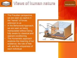 ©2013 LHST sarl
• The Freudian perspective,
we are seen as captive in
the “hands” of forces
unknown to us
• In the Behavioral Approach,
we are seen as being
manipulated without being
fully aware by classical and
operant conditioning
• The Humanistic approach
explores the meaning of our
existence, the role of free
will, and the uniqueness of
each individual
Introduction
 