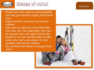 ©2013 LHST sarl
• Robert and John went to school together,
and they got married roughly at the same
time.
• Robert and his wife have not had any
children.
• John and his wife had a first child after
one year, and, two years later, they had
the second one, now eight months old.
• Robert is on a ski vacation with his wife,
while John can’t even dream of a ski
vacation with the two children
• Do you think that Robert is happier than
John?
Exercises
 