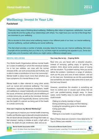 Mental Health Month
htnoM htlaeH latneM                                                                                                  2011
                                                                                                                     1102


Wellbeing: Invest In Your Life
Factsheet

 There are many ways of thinking about wellbeing. Wellbeing often refers to happiness, satisfaction, how well
 we handle life and the quality of our relationships with others. You might have your own list of the things that
 are important to your wellbeing.

 We’ve decided to think about what wellbeing means in four different parts of our lives: our mental wellbeing,
 physical wellbeing, spiritual wellbeing and social wellbeing.

 This fact sheet provides a number of simple, everyday ideas for how you can improve wellbeing. Not every
 example will be something that you’d like to try, but there might be something that appeals to you. Some tips
 might take a lot of practice; with others you might notice a difference straight away.

MENTAL WELLBEING                                               You may like to try… Coping Skills

                                                               Next time you are faced with a stressful situation,
The World Health Organisation defines mental health
                                                               instead of worrying, getting angry or ignoring the
as “a state of wellbeing in which the individual realises
                                                               problem, think about some positive ways of coping
his or her own abilities, can cope with the normal
                                                               with the situation. Try problem-solving. Here you would
stresses of life, can work productively and fruitfully, and
                                                               define the problem, brainstorm a range of solutions,
is able to make a contribution to his or her community”.
                                                               work out the pros and cons of each solution, and act
Mental health is about much more than whether you
                                                               on the best one. Sometimes we do this automatically
have symptoms of a mental illness or not.
                                                               and sometimes we need to take some time to work out
                                                               the best way forward.
Mental health is often referred to using other words
such as ‘social and emotional wellbeing’. For many
                                                               However, sometimes the situation is something we
Australians, especially Indigenous Australians, health
                                                               have no control over or causes such stress that we
and wellbeing is viewed holistically and encompasses
                                                               can’t use problem-solving straight away. In these
the social, emotional, spiritual and cultural wellbeing of
                                                               cases, some healthy ways to cope with the problem
a whole community, as well as the individual. Similarly
                                                               could include:
many culturally and linguistically diverse communities
see the health of a person as being part of the health           •Talking to a family member or friend
of a whole community.                                            •Doing something you enjoy and find relaxing
                                                                 •Looking for something good in the situation
How can I improve my Mental Wellbeing?                           •Using spirituality
                                                                 •Exercising
One good way to improve your mental health is learning
                                                                 •Talking to a counsellor or psychologist
healthy and flexible ways to deal with stressful situations.
We are faced almost everyday with things that make us
                                                               Many of these ideas are covered in more detail at the 10
feel stressed: making a mistake at work, a fight with a
                                                               Tips to Stress Less website: www.stresslesstips.org.au
friend, the death of a pet, loneliness, debt, and so on.

        Mental Health Association NSW                      Transcultural Mental Health Centre
        Level 5, 80 William Street, East Sydney NSW 2011   Cumberland Hospital, Locked Bag 7118, Parramatta BC NSW 2150
        P: 1300 794 991 info@mentalhealth.asn.au           P: (02) 9840 3800 F: (02) 9840 3755 tmhc@swahs.health.nsw.gov.au
                                                                                                                              1
 