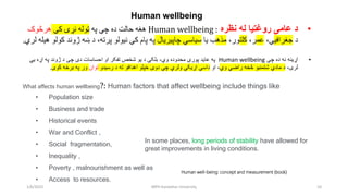 Human wellbeing
•
‫د‬
‫عامی‬
‫نظره‬ ‫له‬ ‫روغتیا‬
:
Human wellbeing
‫په‬ ‫چې‬ ‫ده‬ ‫حالت‬ ‫هغه‬
‫کې‬ ‫نړۍ‬ ‫ټوله‬
‫هرڅوک‬
‫د‬
‫جغرافی‬
‫ې‬
،
‫عم‬
،‫ر‬
‫کلت‬
،‫ور‬
‫مذه‬
‫یا‬ ‫ب‬
‫چاپیریال‬ ‫سیاسي‬
‫کو‬ ‫ژوند‬ ‫ښه‬ ‫د‬ ،‫پرته‬ ‫نیولو‬ ‫کې‬ ‫پام‬ ‫په‬
‫لري‬ ‫هیله‬ ‫لو‬
.
•
‫چې‬ ‫ده‬ ‫نه‬ ‫اړینه‬
Human wellbeing
‫په‬
‫عاید‬
‫بلکې‬ ،‫وي‬ ‫محدوده‬ ‫پورې‬
‫دی‬ ‫احساسات‬ ‫او‬ ‫تفکر‬ ‫شخص‬ ‫یو‬ ‫د‬
‫یي‬ ‫اړه‬ ‫په‬ ‫ژوند‬ ‫د‬ ‫چی‬
‫لری‬
،
‫مادي‬ ‫د‬
‫شتمنیو‬
‫څخه‬
‫راضي‬
‫وي‬
‫او‬ ،
‫رسیدو‬ ‫د‬ ‫ته‬ ‫اهدافو‬ ‫خپلو‬ ‫دوی‬ ‫چې‬ ‫ولري‬ ‫اړیکې‬ ‫داسې‬
‫توان‬
‫کوی‬ ‫برخه‬ ‫په‬ ‫ور‬
.
What affects human wellbeing?: Human factors that affect wellbeing include things like
• Population size
• Business and trade
• Historical events
• War and Conflict ,
• Social fragmentation,
• Inequality ,
• Poverty , malnourishment as well as
• Access to resources.
1/6/2023 MPH Kandahar University 10
Human well-being: concept and measurement (book)
In some places, long periods of stability have allowed for
great improvements in living conditions.
 