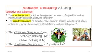 Approaches to measuring well-being
Objective and subjective.
• The objective approach examines the objective components of a good life, such as
income, health, education, and living conditions².
• The subjective approach, on the other hand, examines people's subjective evaluations
of their lives, such as their emotions, life satisfaction, and overall happiness¹.
• The Objective Components are:
-Standard of living (WHO)
- Level of living (UN)
• The Subjective Component is “quality of life”
1/6/2023 MPH Kandahar University 12
 