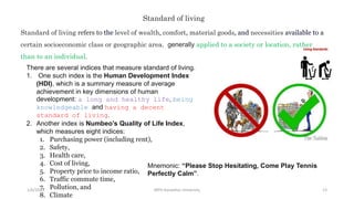 1/6/2023 MPH Kandahar University 13
Standard of living refers to the level of wealth, comfort, material goods, and necessities available to a
certain socioeconomic class or geographic area. generally applied to a society or location, rather
than to an individual.
Standard of living
There are several indices that measure standard of living.
1. One such index is the Human Development Index
(HDI), which is a summary measure of average
achievement in key dimensions of human
development: a long and healthy life, being
knowledgeable and having a decent
standard of living.
2. Another index is Numbeo’s Quality of Life Index,
which measures eight indices:
1. Purchasing power (including rent),
2. Safety,
3. Health care,
4. Cost of living,
5. Property price to income ratio,
6. Traffic commute time,
7. Pollution, and
8. Climate
Mnemonic: “Please Stop Hesitating, Come Play Tennis
Perfectly Calm”.
 