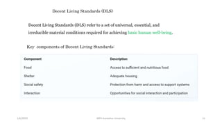 1/6/2023 MPH Kandahar University 15
Decent Living Standards (DLS) refer to a set of universal, essential, and
irreducible material conditions required for achieving basic human well-being.
Decent Living Standards (DLS)
Key components of Decent Living Standards:
 