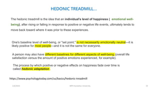 1/6/2023 MPH Kandahar University 19
HEDONIC TREADMILL…
The hedonic treadmill is the idea that an individual's level of happiness ( emotional well-
being), after rising or falling in response to positive or negative life events, ultimately tends to
move back toward where it was prior to these experiences.
One's baseline level of well-being, or "set point," is not necessarily emotionally neutral—it is
likely positive for most people—and it is not the same for everyone.
https://www.psychologytoday.com/us/basics/hedonic-treadmill
A person may also have different baselines for different aspects of well-being (overall life
satisfaction versus the amount of positive emotions experienced, for example).
The process by which positive or negative effects on happiness fade over time is
called hedonic adaptation .
 