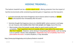 1/6/2023 MPH Kandahar University 20
The hedonic treadmill can be a double-edged sword, offering protection from the impact of
harmful environments while constraining potential gains in happiness over the long term.
https://www.psychologytoday.com/us/basics/hedonic-treadmill
• such that eventually, their level of happiness returns back to where it started, or at least
closer to the baseline than immediately after the event.
• Scientists thought that happiness returns to a neutral point: where a person is not happy
nor sad. However, new studies show that most people are happy most of the time.
• Most studies show that people usually adapt to good events quickly and
completely. Their happiness returns to exactly where it was before the event soon
after the it happens. However, some strong or long-lasting bad events, such as losing
a job or partner, result in less adaptation. Happiness may not completely return to its
point before the event. In some situations, it may decrease.
HEDONIC TREADMILL…
 