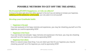 1/6/2023 MPH Kandahar University 23
POSSIBLE METHODS TO GET OFF THE TREADMILL
Do-it-yourself (DIY) happiness, or rely on others?
As long as the job(s) gets done then either approach is fine but if you are looking to increase your happiness,
wellbeing and life-satisfaction unfortunately, your only option is to do-it-yourself!
Develop your Gratitude habit.
• Happiness in the past
If you look backwards to find happy memories and experiences, you may be cheating yourself out of the
happiness you could be appreciating NOW!
• Happiness in the Future
If you look forward and anticipate happy memories and experiences in the future, you may be cheating
yourself out of the happiness you could be appreciating NOW!
• Happiness from others
Whilst it is natural to enjoy these things, if you are reliant upon them for your happiness you may be
cheating yourself out of the happiness you could be appreciating NOW!
 