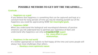 1/6/2023 MPH Kandahar University 24
POSSIBLE METHODS TO GET OFF THE TREADMILL…
Gratitude …
• Happiness as a goal
If you believe that happiness is something that can be captured and kept at a
constant level for long periods of time you may be cheating yourself out of the
happiness you could be appreciating NOW! Set meaningful goals.
• Happiness NOW!
When you understand the biological and neurological elements of positive
emotions you will understand how to optimize your experience of them and
understand why happiness can only ever be felt NOW!
o Happiness DIY expert
o Put more effort in your
relationships.
• Happiness in the real world
It’s neither appropriate or realistic to feel happy all the time and some people will
always face more challenges than others.
o Develop a more optimistic nature
 