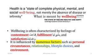 Health is a “state of complete physical, mental, and
social well-being, not merely the absence of disease or
infirmity” What is meant by wellbeing?????
1/6/2023 MPH Kandahar University 3
THE STATE OF FEELING HEALTHY AND HAPPY
Cambridge Academic Content Dictionary ©
• Wellbeing is often characterized by feelings of
contentment ‫قناعت‬, fulfillment ‫بشپړتیا‬, and
satisfaction‫رضایت‬.
• It is influenced by numerous factors such as personal
circumstances, relationships, lifestyle choices, and
environment.
 