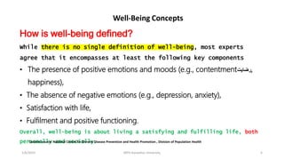 1/6/2023 MPH Kandahar University 4
Well-Being Concepts
How is well-being defined?
While there is no single definition of well-being, most experts
agree that it encompasses at least the following key components
• The presence of positive emotions and moods (e.g., contentment‫رضايت‬,
happiness),
• The absence of negative emotions (e.g., depression, anxiety),
• Satisfaction with life,
• Fulfilment and positive functioning.
Overall, well-being is about living a satisfying and fulfilling life, both
personally and socially.
Content source: National Centre for Chronic Disease Prevention and Health Promotion , Division of Population Health
 