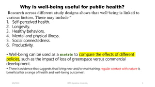 1/6/2023 MPH Kandahar University 5
Why is well-being useful for public health?
Research across different study designs shows that well-being is linked to
various factors. These may include “
1. Self-perceived health.
2. Longevity.
3. Healthy behaviors.
4. Mental and physical illness.
5. Social connectedness.
6. Productivity.
• Well-being can be used as a metric to compare the effects of different
policies, such as the impact of loss of greenspace versus commercial
development.
• There is evidence that suggests that living near and/or maintaining regular contact with nature is
beneficial for a range of health and well-being outcomes¹.
 
