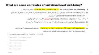 1/6/2023 MPH Kandahar University 6
What are some correlates of individual-level well-being?
.1
Genes and Personality
:
‫په‬
‫انفرادي‬
‫کچه‬
،
‫ارثی‬
‫عوامل‬
،
‫شخصیت‬
،
‫او‬
‫ډیموګرافیک‬
‫عوامل‬
‫د‬
‫هوساینې‬
‫سره‬
‫تړاو‬
‫لري‬
(a
.
‫د‬
‫مثال‬
‫په‬
‫توګه‬
،
‫مثبت‬
‫احساسات‬
‫تر‬
‫یوې‬
‫کچې‬
‫ارثی‬
‫دي‬
،
‫یعنی‬
‫ممکن‬
‫د‬
‫احساساتو‬
(
‫لکه‬
‫خوښۍ‬
‫او‬
‫خپګان‬
)
‫لپاره‬
‫د‬
‫جینیکي‬
‫پلو‬
‫ه‬
‫ټاکل‬
‫شوي‬
‫اندازه‬
(
genetically determined set-point
)
‫شتون‬
‫ولری‬
.
•
‫په‬
‫هرصورت‬
،
‫دا‬
genetically determined set-point
‫چارپیريالی‬
‫فکتورونو‬
‫لخوا‬
‫اغیزمن‬
‫کیږي‬
.
(b
Demographic
:
‫طبی‬
‫څیړنو‬
‫موندلې‬
‫چې‬
well-being
‫د‬
‫ژوند‬
‫د‬ ‫انه‬
‫پیښو‬
‫سره‬
‫حساسه‬
‫ده‬
(
‫د‬
‫بیلګې‬
‫په‬
‫توګه‬
،
‫بیکارۍ‬
،
‫واده‬
)
،
(c
‫د‬
‫شخصیت‬
‫ځینې‬
‫فکتورونه‬
‫چې‬
‫په‬
‫کلکه‬
‫د‬
‫هوساینې‬
‫سره‬
‫تړاو‬
‫لري‬
:
‫له‬ ‫دی‬ ‫عبارت‬
:
۱
-
‫خوشبیني‬
(
optimism
)
،
۲
-
‫بیرون‬
‫ګرایی‬
(
extroversion
)
،
‫او‬
۳
-
‫ځان‬
‫ته‬
‫درناوي‬
(
self-esteem
)
‫څخه‬ ‫نفس‬ ‫عزت‬ ‫یا‬
.
Five main personality traits (OCEAN)
- Openness to experience
- Conscientiousness
- Extraversion
- Agreeableness
- Neuroticism
 