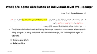 1/6/2023 MPH Kandahar University 7
What are some correlates of individual-level well-being?
.2
Age and Gender
(
‫جنس‬ ‫او‬ ‫عمر‬
)
•
‫او‬ ‫عمر‬
‫جنسیت‬
‫د‬ ‫هم‬
‫هوساینې‬
‫لري‬ ‫تړاو‬ ‫سره‬
.
‫په‬
‫عمومی‬
،‫ډول‬
‫د‬ ‫ښځینه‬ ‫او‬ ‫نارینه‬
‫هوساینې‬
‫لري‬ ‫شان‬ ‫یو‬ ‫کچه‬
‫د‬ ‫بڼه‬ ‫دا‬ ‫مګر‬ ،
‫ع‬
‫مر‬
‫بدلېږي‬ ‫سره‬
‫د‬ ‫او‬
‫په‬ ‫وخت‬
‫تیریدو‬
‫بدلون‬ ‫سره‬
‫موندلی‬
.
•
‫د‬ ‫مخې‬ ‫له‬ ‫عمر‬ ‫د‬
‫هوساینې‬
U-shaped distribution
‫لري‬ ‫شتون‬
–
• The U-shaped distribution of well-being due to age refers to a phenomenon whereby well-
being is highest in early adulthood, declines in middle age, and then improves again in
later life.
3. Income and Work
4. Relationships
 