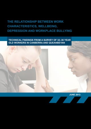THE RELATIONSHIP BETWEEN WORK
CHARACTERISTICS, WELLBEING,
DEPRESSION AND WORKPLACE BULLYING
JUNE 2013
TECHNICAL FINDINGS FROM A SURVEY OF 32–36 YEAR
OLD WORKERS IN CANBERRA AND QUEANBEYAN
 