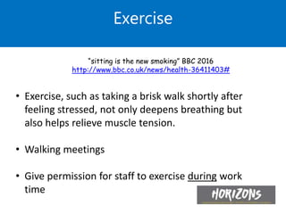 • Exercise, such as taking a brisk walk shortly after
feeling stressed, not only deepens breathing but
also helps relieve muscle tension.
• Walking meetings
• Give permission for staff to exercise during work
time
Exercise
“sitting is the new smoking” BBC 2016
http://www.bbc.co.uk/news/health-36411403#
 