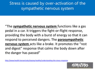 “The sympathetic nervous system functions like a gas
pedal in a car. It triggers the fight-or-flight response,
providing the body with a burst of energy so that it can
respond to perceived dangers. The parasympathetic
nervous system acts like a brake. It promotes the “rest
and digest” response that calms the body down after
the danger has passed”
http://www.health.harvard.edu/staying-healthy/understanding-the-stress-response
Stress is caused by over-activation of the
sympathetic nervous system
 