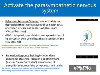 • Relaxation Response Training reduces anxiety and
depression (third-highest causes of US health costs
after heart disease and cancer -which also are
affected by stress).
• 4400 study participants had an average reduction of
43 percent in their use of health care services in the
year after RRT
Relaxation Response and Resiliency Training and Its Effect on Healthcare
Resource Utilization. Stahl et al Oct 2015. Journal Plos One
Activate the parasympathetic nervous
system
• Relaxation Response Training includes deep
abdominal breathing, focus on a soothing word
(such as “peace” or “calm”), visualization of
tranquil scenes, repetitive prayer, yoga, and tai chi.
Dr. Herbert Benson, director emeritus of the Benson-Henry Institute for
Mind Body Medicine at Massachusetts General Hospital.
 