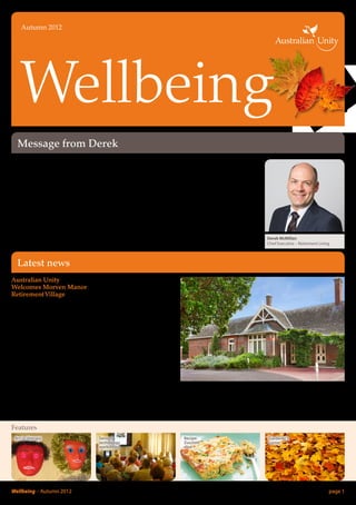 Autumn 2012




    Wellbeing
  Message from Derek
Welcome to the autumn edition           to assisting senior Australians to     However, we don’t believe the
of Wellbeing, Australian Unity          age in place, we are pleased that      Government’s announcement
Retirement Living’s newsletter.         the Government has committed to        goes far enough to support older
April 2012 marked a significant         increase home care packages, in        Australians, so together with the
milestone for aged care reform with     time providing seniors with more       Retirement Village association and
the announcement of the Federal         flexibility in choosing the setting    leading Age Services Australia, we
Government’s ‘Living Longer             they wish to age in. For current and   will be advocating for continuing
Living Better’ package.                 future residents of Australian Unity   reform into the future.
                                        Retirement Living communities,         I hope you enjoy reading our
With Australian Unity Retirement        this reform should translate to
Living‘s strong reputation as                                                  autumn newsletter and I look
                                        improved access to services within     forward to keeping you updated
an integrated service provider,         our retirement communities.
combined with our commitment                                                   with all the latest news from            Derek McMillan
                                                                               our villages.                            Chief Executive – Retirement Living



  Latest news
Australian Unity                        Built in 1888 by Archibald Cook,
Welcomes Morven Manor                   one of Mornington’s pioneers,
                                        ‘Morven’ was a gift for his son
Retirement Village
                                        William Sym on his marriage to
Australian Unity is pleased to          Ella Louise Allchin. Enthusiastic
announce the acquisition of             gardeners, the young couple
another village to its growing          converted their five acre block into
portfolio – Morven Manor                parkland famous for its collection
Retirement Village. Situated in         of Australian shrubs and plants,
Mornington and ideally positioned       including the stately Norfolk Pines
close to Main Street and the beach,     that were used as a navigating aid
Morven Manor is now Australian          in Port Phillip Bay for 100 years
Unity’s second village in the           and are still a prominent landmark
Mornington area.                        today.
Morven Manor comprises 86               In 1951, ‘Morven’ was purchased
independent living units and a          by the Brotherhood of St. Laurence
wide range of community and             as a holiday home for elderly
                                        people needing a sea change.           and renamed it ‘Morven Manor’.           We would like to welcome the
recreational facilities for residents
                                        Changing hands again in 1970,          In 1980, Morven Manor was                residents of Morven Manor to
including a library, medical
                                        Mr and Mrs Thomas Telford              purchased by Mr and Mrs Colin            Australian Unity.
consulting suite, hairdressing
                                        purchased and restored the house       Johnston to establish one of the
salon, theatre and billiards room.
                                        as a luxurious reception centre        first retirement villages in Victoria.

Features				
 Art-in-therapy                          Seniors'                               Recipe:                                  Gardener’s
                                         technology                             Zucchini                                 corner
                                         workshops                              slice




Wellbeing – Autumn 2012	                                                                                                                                  page 1
 
