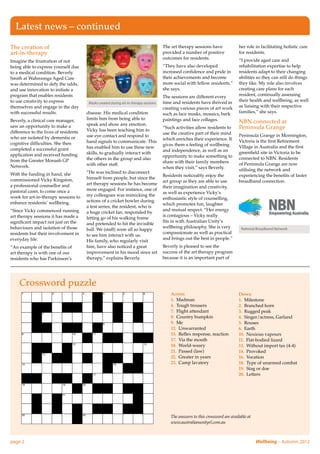 Latest news – continued

The creation of                                                                        The art therapy sessions have              her role in facilitating holistic care
art-in-therapy                                                                         provided a number of positive              for residents.
                                                                                       outcomes for residents.                    “I provide aged care and
Imagine the frustration of not
being able to express yourself due                                                     “They have also developed                  rehabilitation expertise to help
to a medical condition. Beverly                                                        increased confidence and pride in          residents adapt to their changing
Smith at Wahroonga Aged Care                                                           their achievements and become              abilities so they can still do things
was determined to defy the odds,                                                       more social with fellow residents,”        they like. My role also involves
and use innovation to initiate a                                                       she says.                                  creating care plans for each
program that enables residents                                                         The sessions are different every           resident, continually assessing
to use creativity to express                                                           time and residents have thrived in         their health and wellbeing, as well
                                        Masks created during art-in-therapy sessions
themselves and engage in the day                                                       creating various pieces of art work        as liaising with their respective
with successful results.               disease. His medical condition                  such as face masks, mosaics, bark          families,” she says.
Beverly, a clinical care manager,      limits him from being able to                   paintings and face collages.
                                       speak and show any emotion.
                                                                                                                                  NBN connected at
saw an opportunity to make a                                                           “Such activities allow residents to        Peninsula Grange
difference to the lives of residents   Vicky has been teaching him to
                                                                                       use the creative part of their mind        Peninsula Grange in Mornington,
who are isolated by dementia or        use eye contact and respond to
                                                                                       which enriches their experience. It        Victoria is the first Retirement
cognitive difficulties. She then       hand signals to communicate. This
                                                                                       gives them a feeling of wellbeing          Village in Australia and the first
completed a successful grant           has enabled him to use these new
                                                                                       and independence, as well as an            greenfield site in Victoria to be
application and received funding       skills, to gradually interact with
                                                                                       opportunity to make something to           connected to NBN. Residents
from the Greater Monash GP             the others in the group and also
                                                                                       share with their family members            of Peninsula Grange are now
Network.                               with other staff.
                                                                                       when they visit,” says Beverly.            utilising the network and
With the funding in hand, she          “He was inclined to disconnect
                                                                                       Residents noticeably enjoy the             experiencing the benefits of faster
commissioned Vicky Kingston,           himself from people, but since the
                                                                                       art group as they are able to use          broadband connection.
a professional counsellor and          art therapy sessions he has become
                                                                                       their imagination and creativity,
pastoral carer, to come once a         more engaged. For instance, one of
                                                                                       as well as experience Vicky’s
week for art-in-therapy sessions to    my colleagues was mimicking the
                                                                                       enthusiastic style of counselling,
enhance residents’ wellbeing.          actions of a cricket bowler during
                                                                                       which promotes fun, laughter
                                       a test series, the resident, who is
“Since Vicky commenced running                                                         and mutual respect. “Her energy
                                       a huge cricket fan, responded by
art therapy sessions it has made a                                                     is contagious – Vicky really
                                       letting go of his walking frame
significant impact not just on the                                                     fits in with Australian Unity’s
                                       and pretended to hit the invisible
behaviours and isolation of those                                                      wellbeing philosophy. She is very           National Broadband Network
                                       ball. We (staff) were all so happy
residents but their involvement in                                                     compassionate as well as practical
                                       to see him interact with us.
everyday life.                                                                         and brings out the best in people.”
                                       His family, who regularly visit
“An example of the benefits of         him, have also noticed a great                  Beverly is pleased to see the
art therapy is with one of our         improvement in his mood since art               success of the art therapy program
residents who has Parkinson’s          therapy,” explains Beverly.                     because it is an important part of




    Crossword puzzle
                                                                                           Across                                 Down
                                                                                           1. Madman                              1. Milestone
                                                                                           4.  Tough trousers                     2.  Branched horn
                                                                                           7.  Flight attendant                   3.  Rugged peak
                                                                                           8.  Country bumpkin                    4.  Singer/actress, Garland
                                                                                           9. Me                                  5. Rouses
                                                                                           12. Unwarranted                        6. Earth
                                                                                           15.  Reflex response, reaction         10.  Noxious vapours
                                                                                           17.  Via the mouth                     11.  Flat-bodied lizard
                                                                                           18. World-weary                        13.  Without import tax (4-4)
                                                                                           21.  Passed (law)                      14. Provoked
                                                                                           22.  Greater in years                  16. Vocation
                                                                                           23.  Camp lavatory                     18.  Type of unarmed combat
                                                                                                                                  19.  Stag or doe
                                                                                                                                  20. Letters




                                                                                           The answers to this crossword are available at
                                                                                           www.australianunityrl.com.au



page 2	                                                                                                                                     Wellbeing – Autumn 2012
 