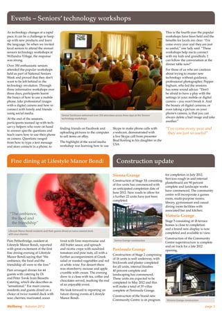 Events – Seniors’ technology workshops
As technology changes at a rapid                                                                                                   This is the fourth year the popular
pace, it can be a challenge to keep                                                                                                workshops have been held and the
up with new products and learn                                                                                                     benefits for locals are clear. “I’ve
the language. So when we invited                                                                                                   come every year and they are just
local seniors to attend the annual                                                                                                 so useful,” one lady said. “These
seniors technology workshops at                                                                                                    workshops help me to connect
Willandra Village, the response                                                                                                    with my kids and grandkids. I
was strong.                                                                                                                        can follow the conversation at the
Over 350 enthusiastic seniors                                                                                                      dinner table now!”
attended the popular workshops                                                                                                     For those of us who are cautious
held as part of National Seniors                                                                                                   about trying to master new
Week and proved that they don’t                                                                                                    technology without guidance,
want to be left behind in the                                                                                                      professional photographer, Pepper
technology revolution. Through                                                                                                     Ingham, who led the sessions
three informative workshops over                                                                                                   has some sound advice. “Don’t
three days, participants learnt                                                                                                    be afraid to have a play with the
the basics of how to use a mobile                                                                                                  settings in your mobile or digital
phone, take professional images                                                                                                    camera – you won’t break it. And
with a digital camera and how to                                                                                                   the beauty of digital cameras, or
connect with family and friends                                                                                                    even taking a picture on your
using social media.                                                                                                                phone’s camera, is that you can
                                                Denise Tomlinson welcomed over 350 attendees across three days at the Seniors’
At the end of the sessions,                     technology workshops                                                               always delete a bad image and take
participants teamed up with tech-                                                                                                  another.”
savvy helpers who were on hand
to answer specific questions and
                                               finding friends on Facebook and               Skype to make phone calls with        “ ’ve come every year and
                                                                                                                                    I
                                               uploading pictures to the computer            a webcam, demonstrated with            they are just so useful”
teach users how to use their phone
                                               to sell items on eBay.                        a live Skype call from presenter
or camera. Questions ranged
                                               The highlight of the social media             Brad Keeling to his daughter in the
from how to type a text message
                                               workshop was learning how to use              USA.
and store contacts in a phone, to



   Fine dining at Lifestyle Manor Bondi                                                         Construction update

                                                                                             Sienna Grange                       for completion in July 2012.
                                                                                                                                 Services rough in and internal
                                                                                             Construction of Stage 3A consisting
                                                                                                                                 plasterboard are 90 percent
                                                                                             of five units has commenced with
                                                                                                                                 complete and landscape works
                                                                                             an anticipated completion date of
                                                                                                                                 have commenced. The community
                                                                                             June 2012. New roads to allow for
                                                                                                                                 centre will incorporate a games
                                                                                             a further 22 units have just been
                                                                                                                                 room, multi-purpose rooms,
                                                                                             completed.
                                                                                                                                 library, gymnasium and casual
                                                                                                                                 dining room facilities with
                                                                                                                                 associated bar and kitchen.
  “The ambience,                                                                                                                  Victoria Grange
    the food and
                                                                                                                                   Stage 5 consisting of 18 terrace
    the friendship”                                                                                                                homes is close to completion
                                                                                                                                   and a brand new display is now
 Lifestyle Manor Bondi residents and their guests dined on twice roasted duck
 with sour cherries                                                                                                                completed and available to view.
                                                                                                                                   Construction of the Community
Pam Petherbridge, resident at                  trout with lime mayonnaise and                 Sienna Grange construction
                                                                                                                                   Centre superstructure is complete
Lifestyle Manor Bondi, reported                dill butter sauce; and spinach                                                      and on track for a late 2012
with great excitement of the first             and ricotta crepe with sundried               Peninsula Grange                      opening.
fine dining evening at Lifestyle               tomatoes and pine nuts, all with a
                                                                                             Construction of Stage 2 comprising
Manor Bondi saying that “the                   further accompaniment of Greek
                                                                                             of 16 units is well underway, with
ambience, the food and the                     salad or roasted vegetables and red
                                                                                             brickwork and plaster completed
friendship all were to the fore.”              or white wine. For dessert there
                                                                                             for all units, internal finishes
Pam arranged dinner for 44                     was strawberry mousse and apple
                                                                                             40 percent complete and
guests with catering by Di                     crumble with cream. The evening
                                                                                             landscaping has commenced.
and Peter Torok from Bassetts                  drew to a close with tea, coffee and
                                                                                             These units are expected to be
Catering, which she describes as               chocolates served, marking the end
                                                                                             completed in May 2012 and this
“sensational.” For main course,                of an enjoyable event.
                                                                                             will make a total of 35 villas
residents and guests dined on a                We look forward to reporting on               complete at Peninsula Grange.
choice of twice roasted duck with              future dining events at Lifestyle
                                                                                             Construction of the brand new
sour cherries; marinated ocean                 Manor Bondi.
                                                                                             Community Centre is on program         Victoria Grange construction

Wellbeing – Autumn 2012	                                                                                                                                           page 3
 