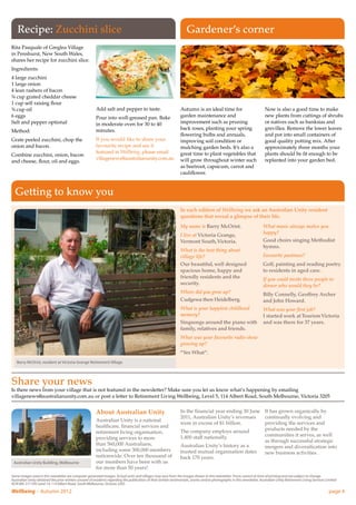 Recipe: Zucchini slice                                                                                            Gardener’s corner
Rita Pasquale of Greglea Village
in Penshurst, New South Wales,
shares her recipe for zucchini slice.
Ingredients:
4 large zucchini
1 large onion
4 lean rashers of bacon
¾ cup grated cheddar cheese
1 cup self raising flour
¾ cup oil                                                Add salt and pepper to taste.                            Autumn is an ideal time for                              Now is also a good time to make
6 eggs                                                   Pour into well-greased pan. Bake                         garden maintenance and                                   new plants from cuttings of shrubs
Salt and pepper optional                                 in moderate oven for 30 to 40                            improvement such as pruning                              or natives such as banksias and
                                                         minutes.                                                 back roses, planting your spring                         grevillea. Remove the lower leaves
Method:
                                                                                                                  flowering bulbs and annuals,                             and pot into small containers of
Grate peeled zucchini, chop the                          If you would like to share your                          improving soil condition or                              good quality potting mix. After
onion and bacon.                                         favourite recipe and see it                              mulching garden beds. It’s also a                        approximately three months your
                                                         featured in Wellbeing, please email                      great time to plant vegetables that                      plants should be fit enough to be
Combine zucchini, onion, bacon
                                                         villagenews@australianunity.com.au                       will grow throughout winter such                         replanted into your garden bed.
and cheese, flour, oil and eggs.
                                                                                                                  as beetroot, capsicum, carrot and
                                                                                                                  cauliflower.



  Getting to know you
                                                                                                                  In each edition of Wellbeing we ask an Australian Unity resident
                                                                                                                  questions that reveal a glimpse of their life.
                                                                                                                  My name is Barry McOrist.                               What music always makes you
                                                                                                                  I live at Victoria Grange,                              happy?
                                                                                                                  Vermont South, Victoria.                                Good choirs singing Methodist
                                                                                                                                                                          hymns.
                                                                                                                  What is the best thing about
                                                                                                                  village life?                                           Favourite pastimes?
                                                                                                                  Our beautiful, well designed                            Golf, painting and reading poetry
                                                                                                                  spacious home, happy and                                to residents in aged care.
                                                                                                                  friendly residents and the                              If you could invite three people to
                                                                                                                  security.                                               dinner who would they be?
                                                                                                                  Where did you grow up?                                  Billy Connelly, Geoffrey Archer
                                                                                                                  Cudgewa then Heidelberg.                                and John Howard.
                                                                                                                  What is your happiest childhood                         What was your first job?
                                                                                                                  memory?                                                 I started work at Tourism Victoria
                                                                                                                  Singsongs around the piano with                         and was there for 37 years.
                                                                                                                  family, relatives and friends.
                                                                                                                  What was your favourite radio show
                                                                                                                  growing up?
                                                                                                                  “Yes What”.
   Barry McOrist, resident at Victoria Grange Retirement Village



Share your news
Is there news from your village that is not featured in the newsletter? Make sure you let us know what’s happening by emailing
villagenews@australianunity.com.au or post a letter to Retirement Living Wellbeing, Level 5, 114 Albert Road, South Melbourne, Victoria 3205


                                                         About Australian Unity                                   In the financial year ending 30 June It has grown organically by
                                                                                                                  2011, Australian Unity’s revenues    continually evolving and
                                                         Australian Unity is a national
                                                                                                                  were in excess of $1 billion.        providing the services and
                                                         healthcare, financial services and
                                                                                                                  The company employs around           products needed by the
                                                         retirement living organisation,
                                                                                                                  1,400 staff nationally.              communities it serves, as well
                                                         providing services to more
                                                                                                                                                       as through successful strategic
                                                         than 560,000 Australians,                                Australian Unity’s history as a      mergers and diversification into
                                                         including some 300,000 members                           trusted mutual organisation dates    new business activities.
                                                         nationwide. Over ten thousand of                         back 170 years.
 Australian Unity Building, Melbourne                    our members have been with us
                                                         for more than 50 years!
Some images used in this newsletter are computer generated images. Actual units and villages may vary from the images shown in this newsletter. Prices correct at time of printing and are subject to change.
Australian Unity obtained the prior written consent of residents regarding the publication of their written testimonials, stories and/or photographs in this newsletter. Australian Unity Retirement Living Services Limited
ACN 085 317 595 Level 14, 114 Albert Road, South Melbourne, Victoria 3205.

Wellbeing – Autumn 2012	                                                                                                                                                                                              page 4
 