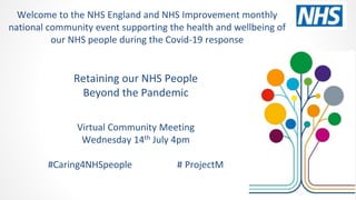 Retaining our NHS People
Beyond the Pandemic
Virtual Community Meeting
Wednesday 14th July 4pm
#Caring4NHSpeople # ProjectM
Welcome to the NHS England and NHS Improvement monthly
national community event supporting the health and wellbeing of
our NHS people during the Covid-19 response
 
