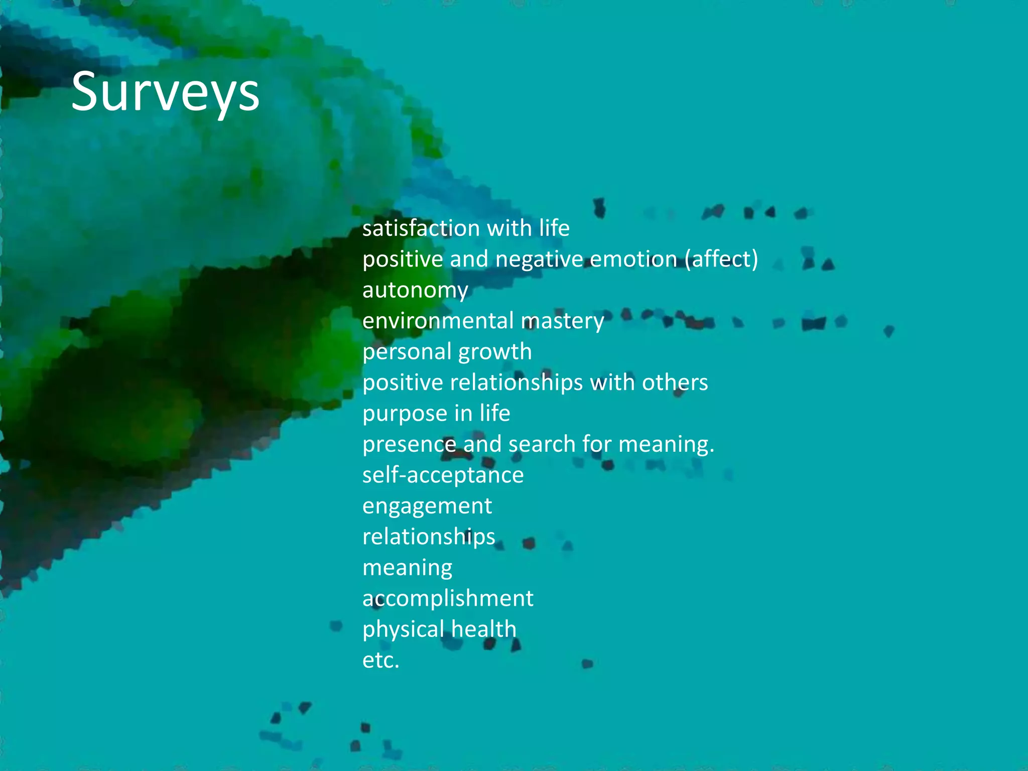 Surveys
satisfaction with life
positive and negative emotion (affect)
autonomy
environmental mastery
personal growth
positive relationships with others
purpose in life
presence and search for meaning.
self-acceptance
engagement
relationships
meaning
accomplishment
physical health
etc.
 