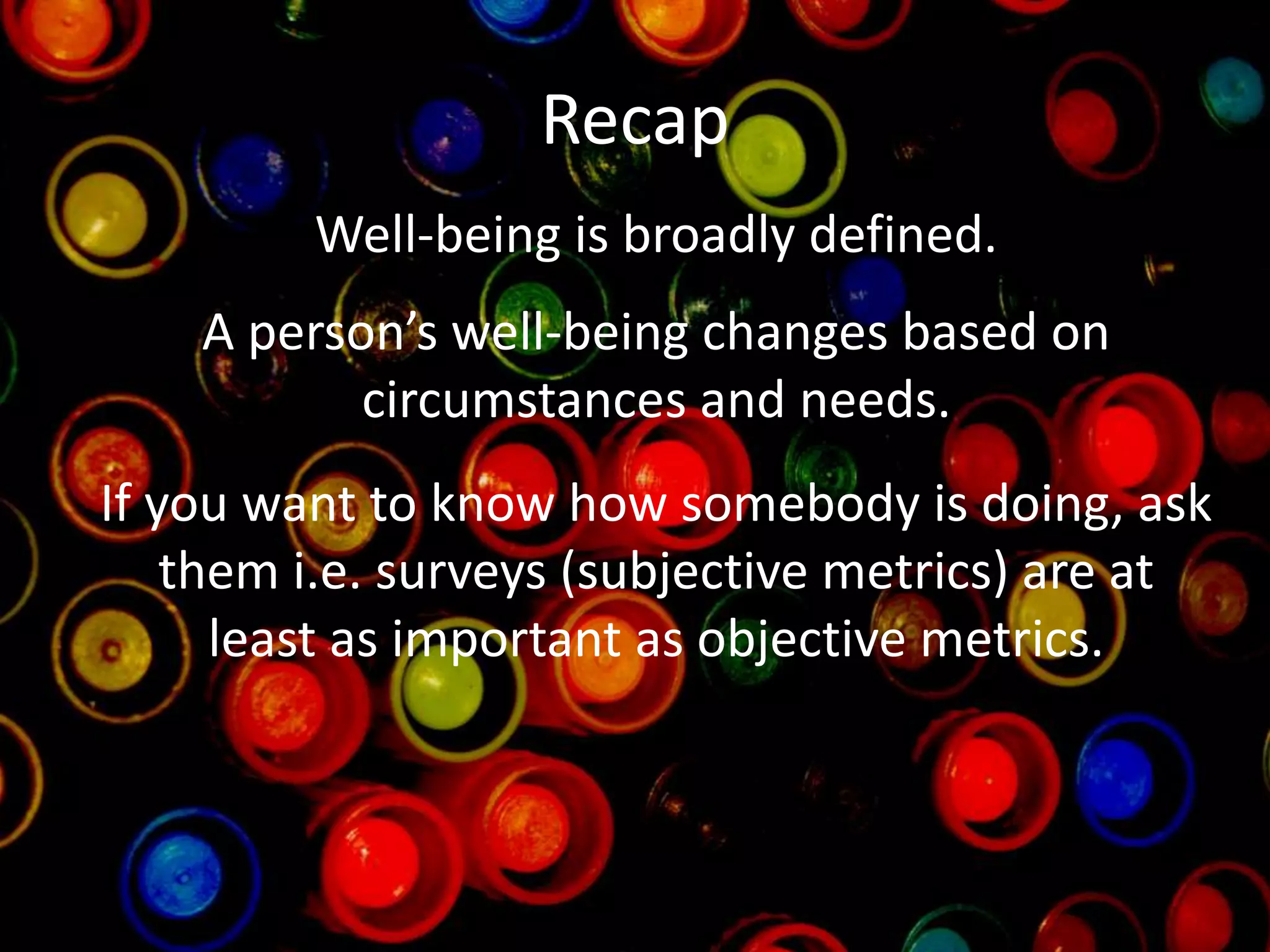 Recap
Well-being is broadly defined.
A person’s well-being changes based on
circumstances and needs.
If you want to know how somebody is doing, ask
them i.e. surveys (subjective metrics) are at
least as important as objective metrics.
 