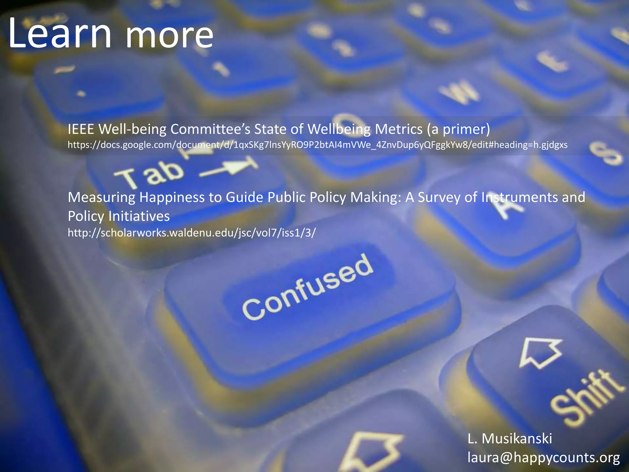 Learn more
IEEE Well-being Committee’s State of Wellbeing Metrics (a primer)
https://docs.google.com/document/d/1qxSKg7lnsYyRO9P2btAI4mVWe_4ZnvDup6yQFggkYw8/edit#heading=h.gjdgxs
Measuring Happiness to Guide Public Policy Making: A Survey of Instruments and
Policy Initiatives
http://scholarworks.waldenu.edu/jsc/vol7/iss1/3/
L. Musikanski
laura@happycounts.org
 