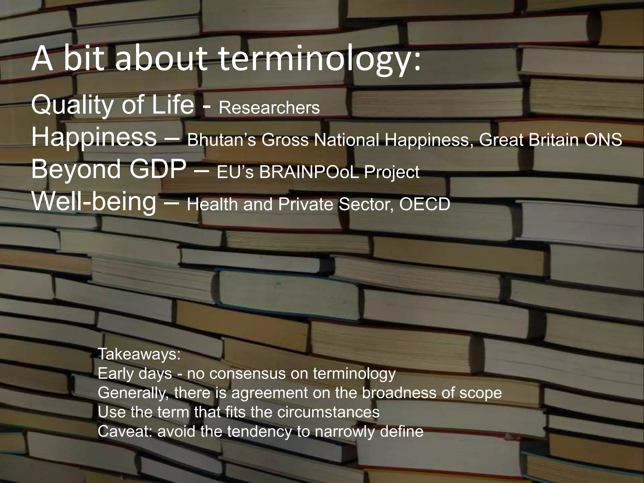 A bit about terminology:
Quality of Life - Researchers
Happiness – Bhutan’s Gross National Happiness, Great Britain ONS
Beyond GDP – EU’s BRAINPOoL Project
Well-being – Health and Private Sector, OECD
Takeaways:
Early days - no consensus on terminology
Generally, there is agreement on the broadness of scope
Use the term that fits the circumstances
Caveat: avoid the tendency to narrowly define
 