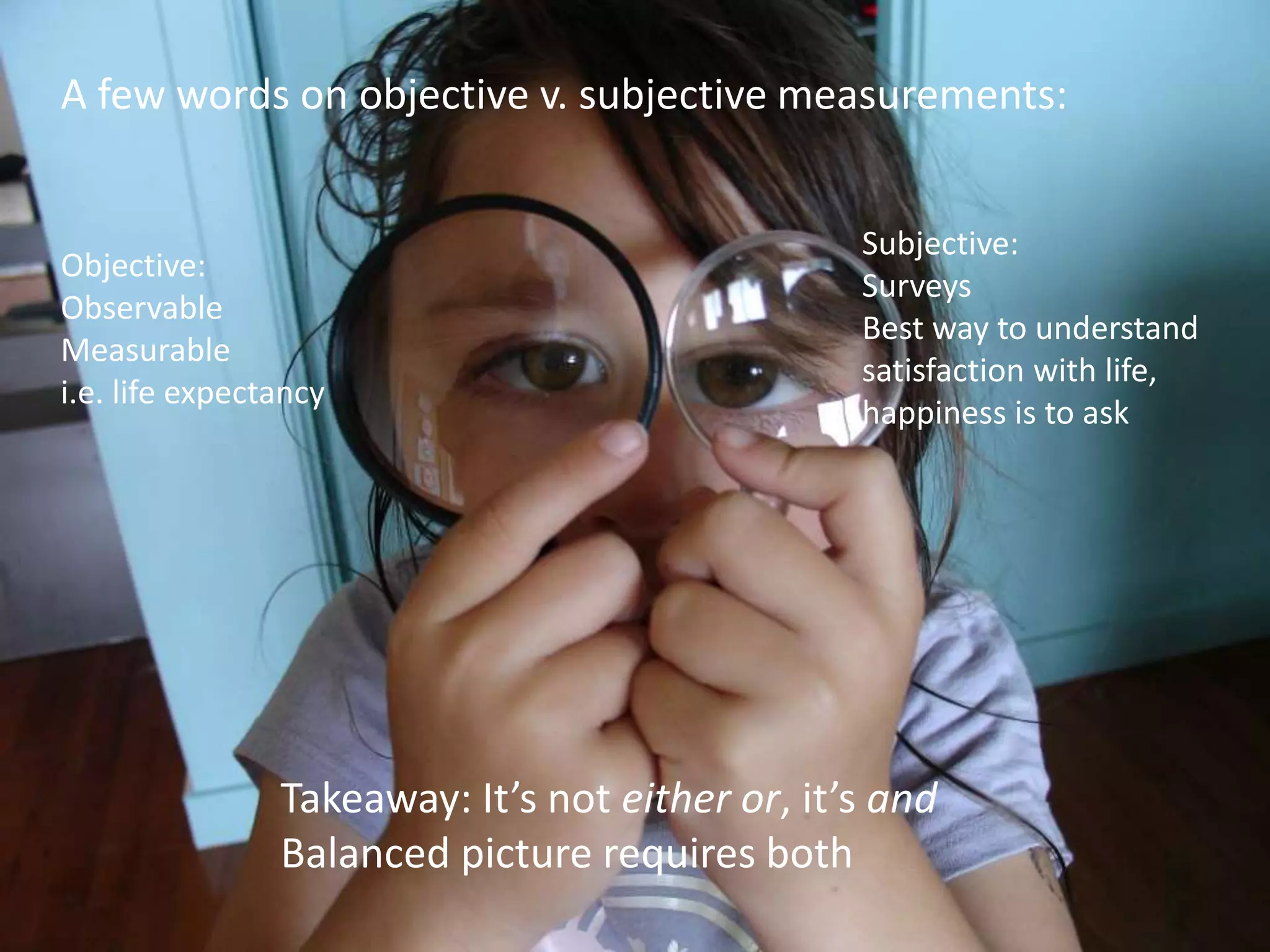 A few words on objective v. subjective measurements:
Takeaway: It’s not either or, it’s and
Balanced picture requires both
Objective:
Observable
Measurable
i.e. life expectancy
Subjective:
Surveys
Best way to understand
satisfaction with life,
happiness is to ask
 