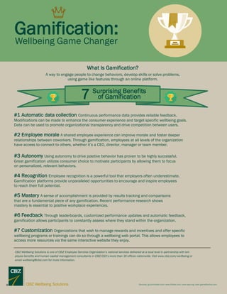 Gamification:
7 Surprising Benefits
of Gamification
What Is Gamification?
A way to engage people to change behaviors, develop skills or solve problems,
using game like features through an online platform.
#1 Automatic data collection Continuous performance data provides reliable feedback.
Modifications can be made to enhance the consumer experience and target specific wellbeing goals.
Data can be used to promote organizational transparency and drive competition between users.
#2 Employee morale A shared employee experience can improve morale and foster deeper
relationships between coworkers. Through gamification, employees at all levels of the organization
have access to connect to others, whether it’s a CEO, director, manager or team member.
#3 Autonomy Using autonomy to drive positive behavior has proven to be highly successful.
Great gamification utilizes consumer choice to motivate participants by allowing them to focus
on personalized, relevant behaviors.
#4 Recognition Employee recognition is a powerful tool that employers often underestimate.
Gamification platforms provide unparalleled opportunities to encourage and inspire employees
to reach their full potential.
#5 Mastery A sense of accomplishment is provided by results tracking and comparisons
that are a fundamental piece of any gamification. Recent performance research shows
mastery is essential to positive workplace experiences.
#6 Feedback Through leaderboards, customized performance updates and automatic feedback,
gamification allows participants to constantly assess where they stand within the organization.
#7 Customization Organizations that wish to manage rewards and incentives and offer specific
wellbeing programs or trainings can do so through a wellbeing web portal. This allows employees to
access more resources via the same interactive website they enjoy.
Sources: go.bunchball.com; www.forbes.com; www.apa.org; www.gameffective.com
CBIZ Wellbeing Solutions is one of CBIZ Employee Services Organization’s national services delivered at a local level in partnership with em-
ployee benefits and human capital management consultants in CBIZ ESO’s more than 30 offices nationwide. Visit www.cbiz.com/wellbeing or
email wellbeing@cbiz.com for more information.
Wellbeing Game Changer
 