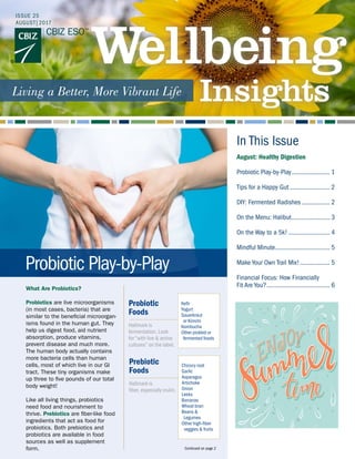 In This Issue
What Are Probiotics?
Probiotics are live microorganisms
(in most cases, bacteria) that are
similar to the beneficial microorgan-
isms found in the human gut. They
help us digest food, aid nutrient
absorption, produce vitamins,
prevent disease and much more.
The human body actually contains
more bacteria cells than human
cells, most of which live in our GI
tract. These tiny organisms make
up three to five pounds of our total
body weight!
Like all living things, probiotics
need food and nourishment to
thrive. Prebiotics are fiber-like food
ingredients that act as food for
probiotics. Both prebiotics and
probiotics are available in food
sources as well as supplement
form.
ISSUE 25
AUGUST|2017
Continued on page 2
August: Healthy Digestion
Probiotic Play-by-Play........................ 1
Tips for a Happy Gut......................... 2
DIY: Fermented Radishes.................. 2
On the Menu: Halibut........................ 3
On the Way to a 5k!.......................... 4
Mindful Minute.................................. 5
Make Your Own Trail Mix!................... 5
Financial Focus: How Financially
Fit Are You?....................................... 6
Probiotic Play-by-Play
Probiotic
Foods
Hallmark is
fermentation. Look
for “with live & active
cultures” on the label.
Kefir
Yogurt
Sauerkraut
or Kimchi
Kombucha
Other pickled or
fermented foods
Prebiotic
Foods
Hallmark is
fiber, especially inulin.
Chicory root
Garlic
Asparagus
Artichoke
Onion
Leeks
Bananas
Wheat bran
Beans &
Legumes
Other high-fiber
veggies & fruits
 