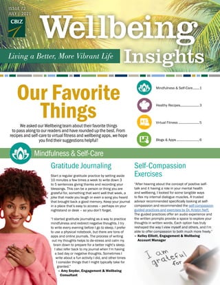 ISSUE 72
JULY | 2021
We asked our Wellbeing team about their favorite things
to pass along to our readers and have rounded up the best. From
recipes and self-care to virtual fitness and wellbeing apps, we hope
you find their suggestions helpful!
Mindfulness&Self-Care
Mindfulness & Self-Care........1
Healthy Recipes......................3
Virtual Fitness........................5
Blogs & Apps..........................6
Gratitude Journaling
Start a regular gratitude practice by setting aside
10 minutes a few times a week to write down 3
to 5 sentences giving thanks and recording your
blessings. This can be a person or thing you are
grateful for, something that went well that week, a
joke that made you laugh or even a song you heard
that brought back a good memory. Keep your journal
in a place that’s easy to access – perhaps on your
nightstand or desk – so you don’t forget.
“I started gratitude journaling as a way to practice
mindfulness and redirect negative thoughts. I try
to write every evening before I go to sleep. I prefer
to use a physical notebook, but there are tons of
apps and online journals. The process of writing
out my thoughts helps to de-stress and calm my
brain down to prepare for a better night’s sleep.
I also refer back to my journal when I’m having
a bad day or negative thoughts. Sometimes I
write about a fun activity I did, and other times
I consider things that I might typically take for
granted.”
– Amy Snyder, Engagement & Wellbeing 		
Consultant
Self-Compassion
Exercises
“After hearing about the concept of positive self-
talk and it having a role in your mental health
and wellbeing, I looked for some tangible ways
to flex my internal dialogue muscles. A trusted
advisor recommended specifically looking at self-
compassion and recommended the self-compassion
guided practices and exercises by Dr. Kristin Neff.
The guided practices offer an audio experience and
the written prompts provide a space to explore your
thoughts in written words. Each option has truly
reshaped the way I view myself and others, and I’m
able to offer compassion to both much more freely.”
– 	Kelley Elliott, Engagement & Wellbeing
Account Manager
Our Favorite
Things
 