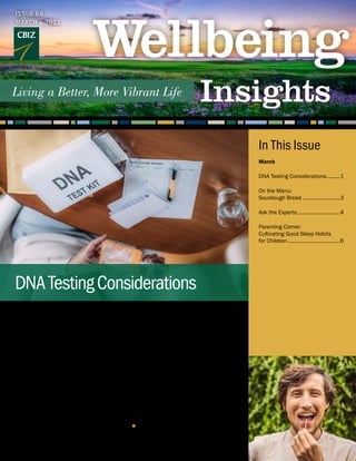 Sales for at-home genetic testing kits
have exploded in recent years. Perhaps
you already purchased one for yourself
or are among the one-third of Americans
considering sending in your saliva sample
for analysis. According to a report by MIT
Technology Review, more than 26 million
people have had their DNA tested. Genetic
testing kits are also trending as popular
birthday and holiday gifts.
DNA-based tests aim to shed light on
your ancestry and various health factors
and are widely available, with most
requiring only a small saliva sample.
Popular at-home kits range in price from
$80 to $200 and include an analysis of
genetic markers, such as those that show
your ancestry composition, sensitivity to
foods, susceptibility to illnesses you might
develop or pass on to children, and risk for
certain types of cancers or health issues
like blood clotting.
While many people are curious about what
their DNA footprint can tell them about
their roots or predisposition for health
conditions, there are important things
to consider before taking such tests.
Some of the information you obtain may
be amusing and other results may be
actionable, but there is also the possibility
that the experience may produce angst.
Here are two scenarios:
■ 	A test for the common variants linked to
hereditary thrombophilia, which could
put a person at slightly higher
Continued on page 2
ISSUE 68
MARCH | 2021
DNATestingConsiderations
March
DNA Testing Considerations..........1
On the Menu:
Sourdough Bread...........................3
Ask the Experts..............................4
Parenting Corner:
Cultivating Good Sleep Habits
for Children.....................................6
In This Issue
 