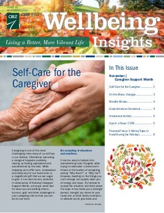 ISSUE 16
NOVEMBER|2016
November |
	 Caregiver Support Month
   	
Self-Care for the Caregiver................ 1
On the Menu: Oranges...................... 3
Mindful Minute.................................. 4
Great American Smokeout................. 4
Undercover Activity............................ 5
App in a Snap: C25K........................ 5
Financial Focus: 5 Money Traps to
Avoid During the Holidays ................ 6
In This Issue
Self-Care for the
Caregiver
Continued on next page
Caregiving is one of the most
challenging roles many of us will face
in our lifetime. Oftentimes becoming
a caregiver happens suddenly,
leaving us feeling unprepared and
overwhelmed by the task. While
stepping up to offer care, compassion
and advocacy for our loved ones is
a magnificent gift that we are eager
to give, it can also be very stressful.
In observance of National Caregiver
Support Month, we’ve got some tips
for when you are battling stress,
burnout, guilt and other challenges in
your caregiving role so that you can
be at your best.
Be accepting of situations
and emotions.
It can be easy to tailspin into
overwhelming toxic thoughts while
trying to rationalize a loved one’s
illness or the burden of caregiving,
asking “Why them?” or “Why me?”
However, dwelling on the things you
can’t change can quickly drain you
of energy and hope. Try instead to
accept the situation and think about
the ways it has made you a stronger
person, brought you closer to your
loved one or other family members,
or allowed you to give back and
 