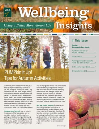 Autumn is prime time to reevaluate your
line-up of physical activity. For most of
us, this change in season can have a big
impact on how and when we get moving.
And while the weather is often absolutely
perfect for outdoor activity, shorter days
mean there’s less usable time to make it
happen, and many people begin battling
lack of energy. Here are some tips to help
use these beautiful fall months to boost
energy, connect with nature and gain
momentum going into the holiday season:
Consider your harvest. Just as autumn
is a season of harvest, so too can we
consider what we want to reap from
getting our bodies moving and enjoying
nature. Perhaps it’s boosting your energy
or spending quality time with a loved one
or pet. Conversely, you may be seeking a
way to unplug and unwind with some alone
time. Identifying your goals will help you
stay motivated and assist with selecting
the activities that are right for you. For
example, if you’re hoping to “harvest”
connection and friendship, you might
consider meeting a friend for a hike. If you
want to unwind and connect with nature,
you might consider a solo trip on the trails.
Get your family involved. Enjoy a family
bike ride, scavenger hunt, game of
backyard football or raking leaves (and,
more importantly, playing in the piles). Or,
take the adventure beyond the backyard
by heading to a local corn maze, botanical
garden, orchard or farmstead to enjoy the
available activities. For tips on planning
a day at the orchard or farmstead, see
page 3.
Continued on page 2
ISSUE 75
OCT | 2021
PUMPkinItUp!
TipsforAutumnActivities
October:			
Chiropractic Care Month	
PUMPkin It Up! Tips for
Autumn Activities ...........................1
Mindful Minute...............................2
Planning a Sweet & Successful
Family Day at the Orchard.............3
On the Menu: Super Seeds...........4
Chiropractic Care 101 ...................6
In This Issue
 