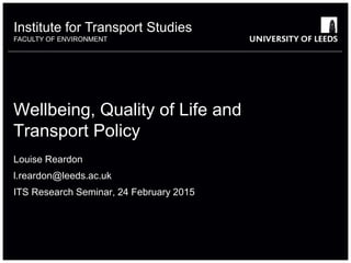 Institute for Transport Studies
FACULTY OF ENVIRONMENT
Wellbeing, Quality of Life and
Transport Policy
Louise Reardon
l.reardon@leeds.ac.uk
ITS Research Seminar, 24 February 2015
 