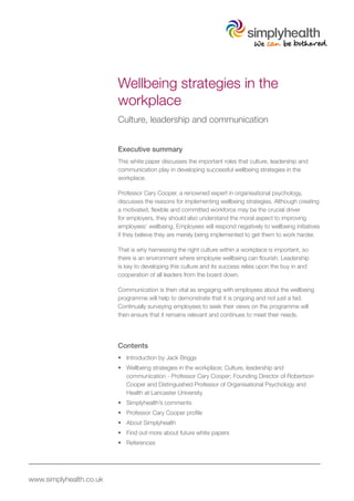 Wellbeing strategies in the
                         workplace
                         Culture, leadership and communication


                         Executive summary
                         This white paper discusses the important roles that culture, leadership and
                         communication play in developing successful wellbeing strategies in the
                         workplace.

                         Professor Cary Cooper, a renowned expert in organisational psychology,
                         discusses the reasons for implementing wellbeing strategies. Although creating
                         a motivated, flexible and committed workforce may be the crucial driver
                         for employers, they should also understand the moral aspect to improving
                         employees’ wellbeing. Employees will respond negatively to wellbeing initiatives
                         if they believe they are merely being implemented to get them to work harder.

                         That is why harnessing the right culture within a workplace is important, so
                         there is an environment where employee wellbeing can flourish. Leadership
                         is key to developing this culture and its success relies upon the buy in and
                         cooperation of all leaders from the board down.

                         Communication is then vital as engaging with employees about the wellbeing
                         programme will help to demonstrate that it is ongoing and not just a fad.
                         Continually surveying employees to seek their views on the programme will
                         then ensure that it remains relevant and continues to meet their needs.




                         Contents
                         •	 Introduction by Jack Briggs
                         •	 Wellbeing strategies in the workplace; Culture, leadership and
                            communication - Professor Cary Cooper; Founding Director of Robertson
                            Cooper and Distinguished Professor of Organisational Psychology and
                            Health at Lancaster University
                         •	 Simplyhealth’s comments
                         •	 Professor Cary Cooper profile
                         •	 About Simplyhealth
                         •	 Find out more about future white papers
                         •	 References




www.simplyhealth.co.uk
 