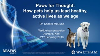 This document and the information it contains are confidential and the property of Mars Incorporated. They may not in
any way be disclosed, copied or used by anyone except when expressly authorised by Mars Inc. ©Mars 2016
Paws for Thought:
How pets help us lead healthy,
active lives as we age
Dr. Sandra McCune
Wellbeing symposium
Ashford, Kent
21st February 2018
 