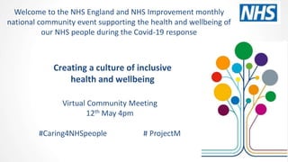 Creating a culture of inclusive
health and wellbeing
Virtual Community Meeting
12th May 4pm
#Caring4NHSpeople # ProjectM
Welcome to the NHS England and NHS Improvement monthly
national community event supporting the health and wellbeing of
our NHS people during the Covid-19 response
 