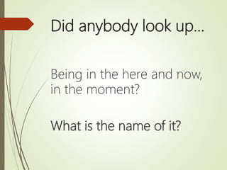 Did anybody look up…
Being in the here and now,
in the moment?
What is the name of it?
 