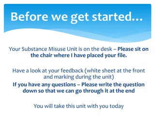 Your Substance Misuse Unit is on the desk – Please sit on
the chair where I have placed your file.
Have a look at your feedback (white sheet at the front
and marking during the unit)
If you have any questions – Please write the question
down so that we can go through it at the end
You will take this unit with you today
Before we get started…
 