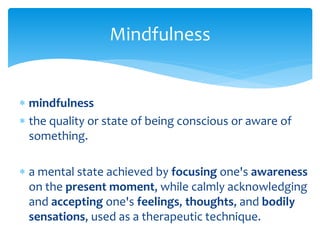  mindfulness
 the quality or state of being conscious or aware of
something.
 a mental state achieved by focusing one's awareness
on the present moment, while calmly acknowledging
and accepting one's feelings, thoughts, and bodily
sensations, used as a therapeutic technique.
Mindfulness
 