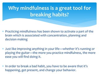  Practicing mindfulness has been shown to activate a part of the
brain which is associated with concentration, planning and
decision making
 Just like improving anything in your life—whether it’s running or
playing the guitar—the more you practice mindfulness, the more
ease you will find doing it.
 In order to break a bad habit, you have to be aware that it’s
happening, get present, and change your behavior.
Why mindfulness is a great tool for
breaking habits?
 