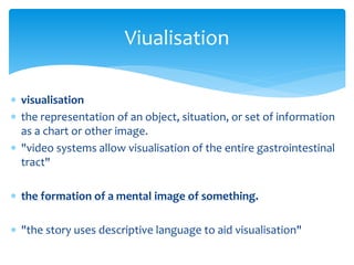  visualisation
 the representation of an object, situation, or set of information
as a chart or other image.
 "video systems allow visualisation of the entire gastrointestinal
tract"
 the formation of a mental image of something.
 "the story uses descriptive language to aid visualisation"
Viualisation
 